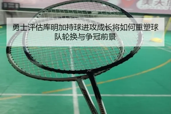 勇士评估库明加持球进攻成长将如何重塑球队轮换与争冠前景