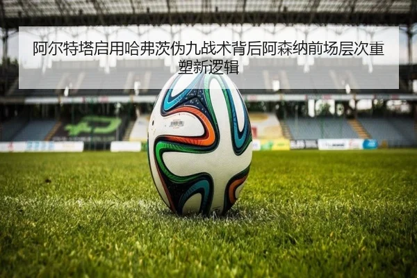 阿尔特塔启用哈弗茨伪九战术背后阿森纳前场层次重塑新逻辑