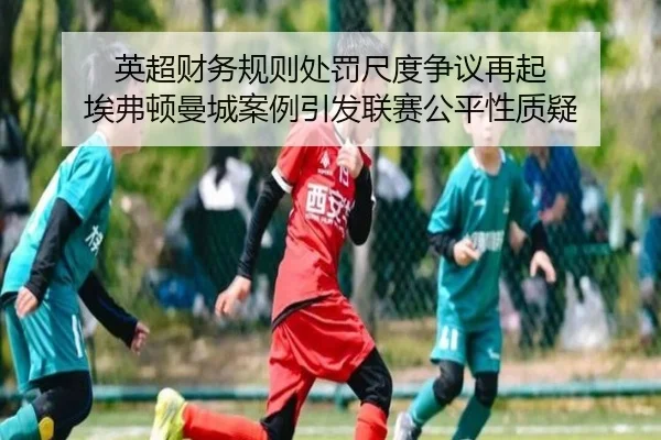 英超财务规则处罚尺度争议再起 埃弗顿曼城案例引发联赛公平性质疑