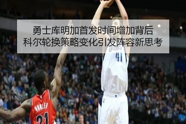 勇士库明加首发时间增加背后 科尔轮换策略变化引发阵容新思考