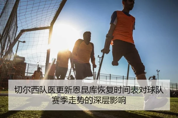 切尔西队医更新恩昆库恢复时间表对球队赛季走势的深层影响