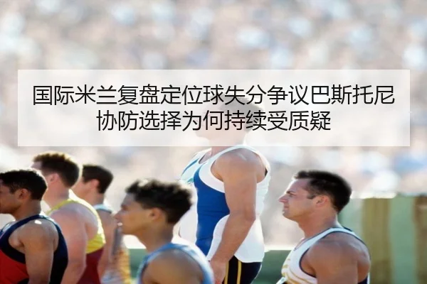 国际米兰复盘定位球失分争议巴斯托尼协防选择为何持续受质疑
