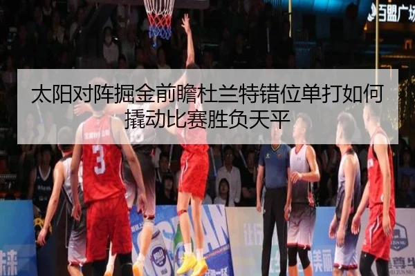 太阳对阵掘金前瞻杜兰特错位单打如何撬动比赛胜负天平